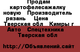  Продам картофелесажалку  новую › Производитель ­ рязань  › Цена ­ 350 000 - Тверская обл., Кимры г. Авто » Спецтехника   . Тверская обл.